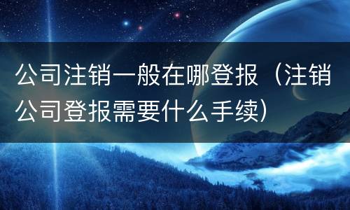 公司注销一般在哪登报（注销公司登报需要什么手续）