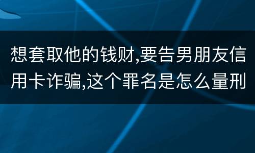 想套取他的钱财,要告男朋友信用卡诈骗,这个罪名是怎么量刑的啊
