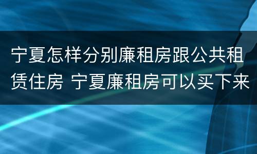 宁夏怎样分别廉租房跟公共租赁住房 宁夏廉租房可以买下来属于自己吗