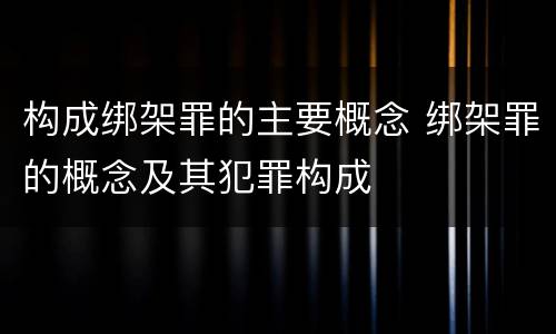 构成绑架罪的主要概念 绑架罪的概念及其犯罪构成
