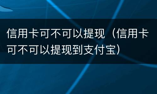 信用卡可不可以提现（信用卡可不可以提现到支付宝）