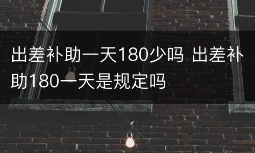 出差补助一天180少吗 出差补助180一天是规定吗
