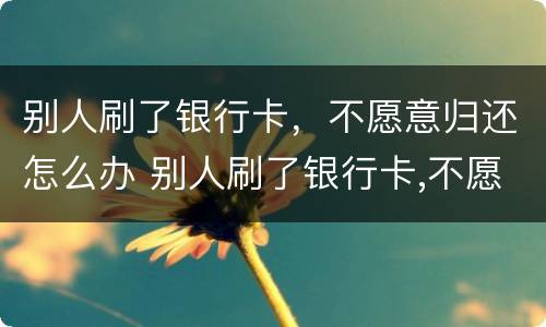 别人刷了银行卡，不愿意归还怎么办 别人刷了银行卡,不愿意归还怎么办呢