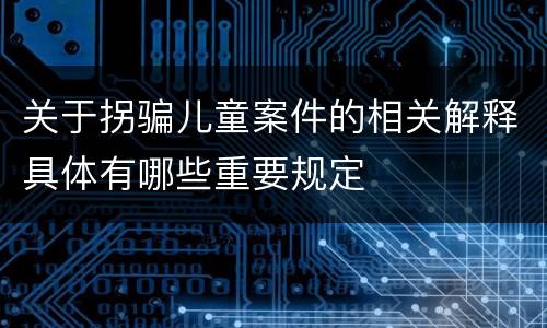 关于拐骗儿童案件的相关解释具体有哪些重要规定