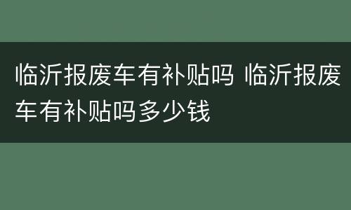 临沂报废车有补贴吗 临沂报废车有补贴吗多少钱