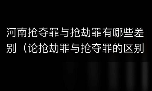 河南抢夺罪与抢劫罪有哪些差别（论抢劫罪与抢夺罪的区别）