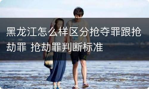 黑龙江怎么样区分抢夺罪跟抢劫罪 抢劫罪判断标准