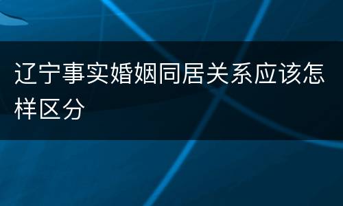 辽宁事实婚姻同居关系应该怎样区分