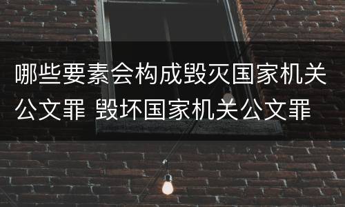 哪些要素会构成毁灭国家机关公文罪 毁坏国家机关公文罪