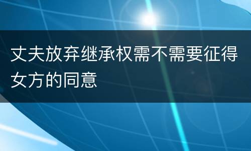 丈夫放弃继承权需不需要征得女方的同意