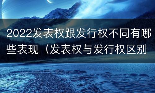 2022发表权跟发行权不同有哪些表现（发表权与发行权区别）