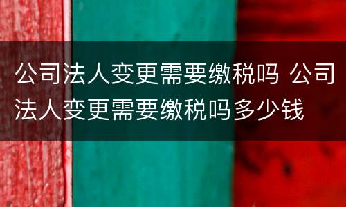 公司法人变更需要缴税吗 公司法人变更需要缴税吗多少钱