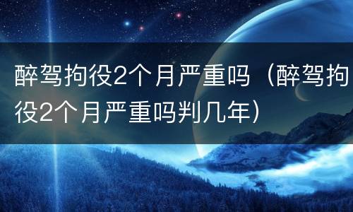 醉驾拘役2个月严重吗（醉驾拘役2个月严重吗判几年）