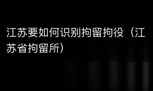 江苏要如何识别拘留拘役（江苏省拘留所）
