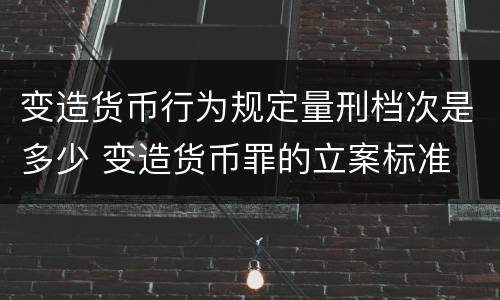 变造货币行为规定量刑档次是多少 变造货币罪的立案标准