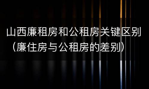 山西廉租房和公租房关键区别（廉住房与公租房的差别）