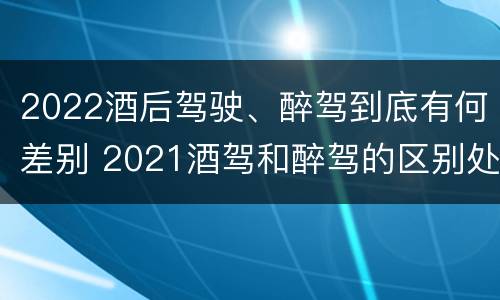 2022酒后驾驶、醉驾到底有何差别 2021酒驾和醉驾的区别处罚