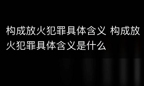 构成放火犯罪具体含义 构成放火犯罪具体含义是什么