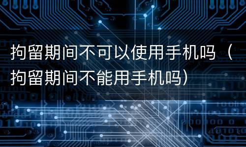 拘留期间不可以使用手机吗（拘留期间不能用手机吗）
