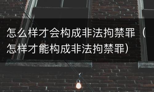 怎么样才会构成非法拘禁罪（怎样才能构成非法拘禁罪）