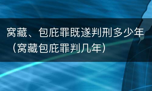 窝藏、包庇罪既遂判刑多少年（窝藏包庇罪判几年）