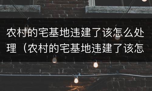农村的宅基地违建了该怎么处理（农村的宅基地违建了该怎么处理呢）
