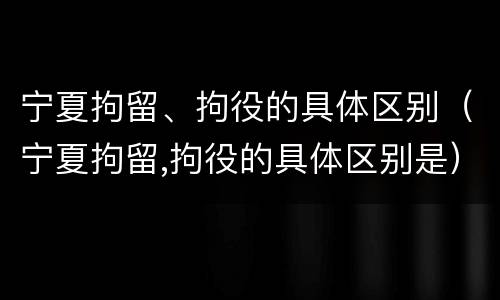 宁夏拘留、拘役的具体区别（宁夏拘留,拘役的具体区别是）