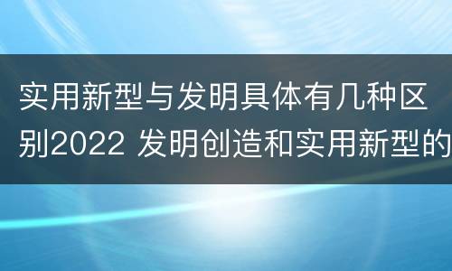实用新型与发明具体有几种区别2022 发明创造和实用新型的区别