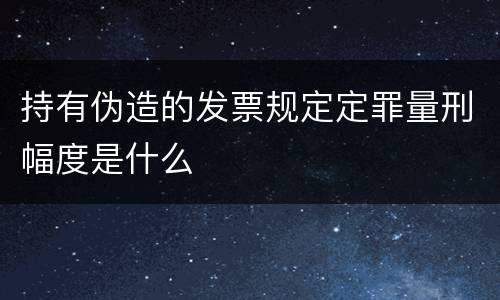 持有伪造的发票规定定罪量刑幅度是什么