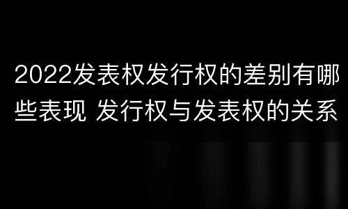 2022发表权发行权的差别有哪些表现 发行权与发表权的关系