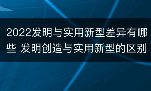 2022发明与实用新型差异有哪些 发明创造与实用新型的区别