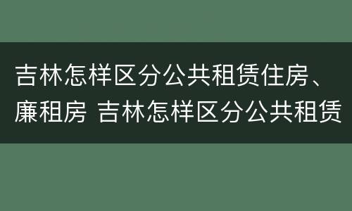 吉林怎样区分公共租赁住房、廉租房 吉林怎样区分公共租赁住房,廉租房和住宅