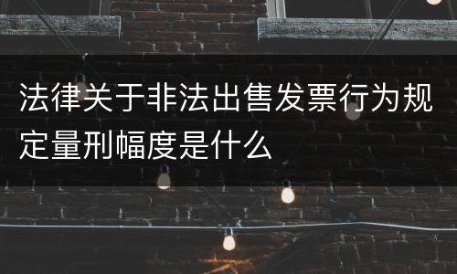 法律关于非法出售发票行为规定量刑幅度是什么