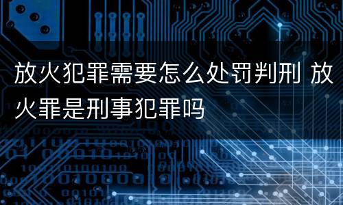 放火犯罪需要怎么处罚判刑 放火罪是刑事犯罪吗
