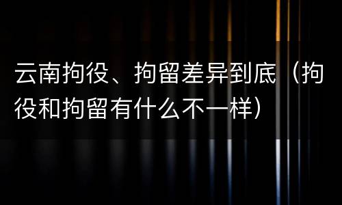 云南拘役、拘留差异到底（拘役和拘留有什么不一样）