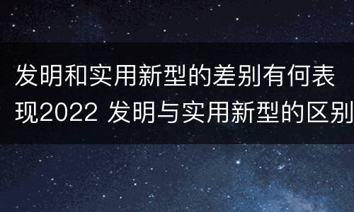 发明和实用新型的差别有何表现2022 发明与实用新型的区别