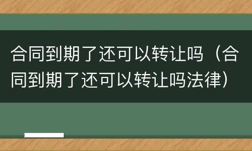 合同到期了还可以转让吗（合同到期了还可以转让吗法律）