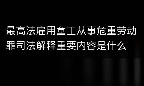 最高法雇用童工从事危重劳动罪司法解释重要内容是什么