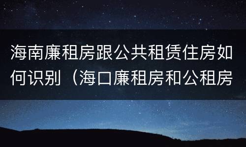 海南廉租房跟公共租赁住房如何识别（海口廉租房和公租房的区别）