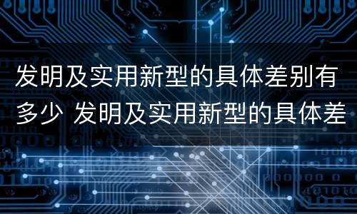 发明及实用新型的具体差别有多少 发明及实用新型的具体差别有多少个