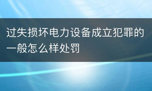 过失损坏电力设备成立犯罪的一般怎么样处罚