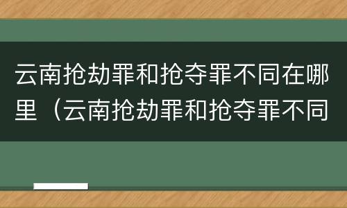 云南抢劫罪和抢夺罪不同在哪里（云南抢劫罪和抢夺罪不同在哪里判）