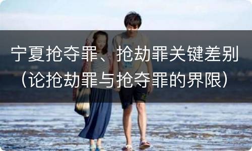 宁夏抢夺罪、抢劫罪关键差别（论抢劫罪与抢夺罪的界限）