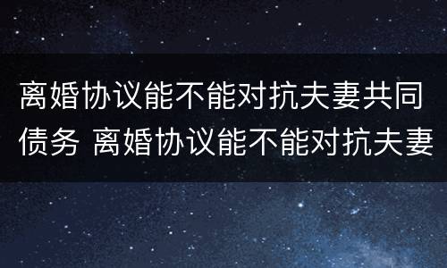 离婚协议能不能对抗夫妻共同债务 离婚协议能不能对抗夫妻共同债务