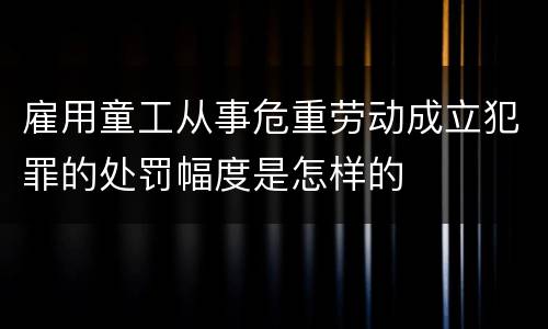 雇用童工从事危重劳动成立犯罪的处罚幅度是怎样的