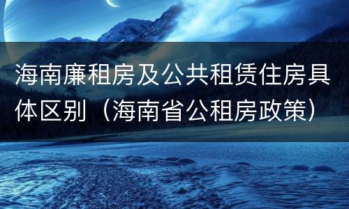 海南廉租房及公共租赁住房具体区别（海南省公租房政策）