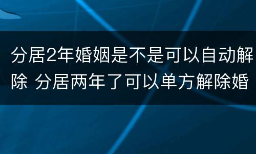 分居2年婚姻是不是可以自动解除 分居两年了可以单方解除婚姻