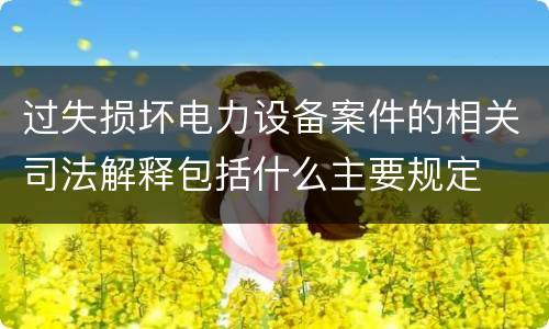 过失损坏电力设备案件的相关司法解释包括什么主要规定