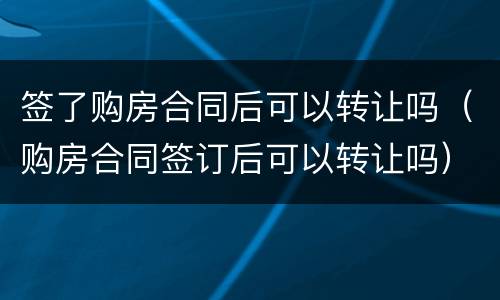 签了购房合同后可以转让吗（购房合同签订后可以转让吗）