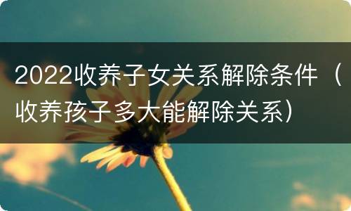 2022收养子女关系解除条件（收养孩子多大能解除关系）